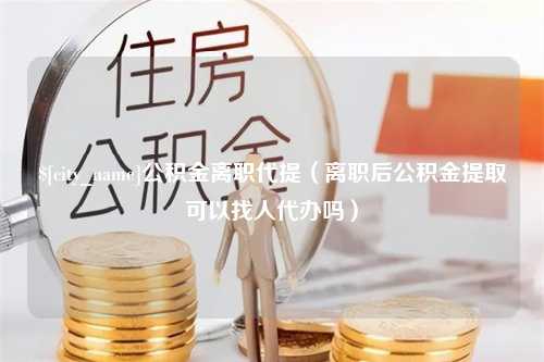 襄阳公积金离职代提（离职后公积金提取可以找人代办吗）